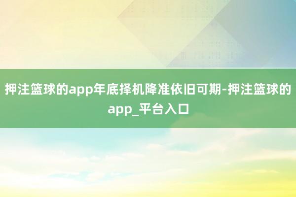 押注篮球的app年底择机降准依旧可期-押注篮球的app_平台入口