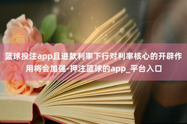 篮球投注app且进款利率下行对利率核心的开辟作用将会加强-押注篮球的app_平台入口