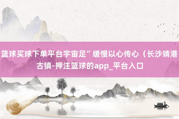 篮球买球下单平台宇宙足”缓慢以心传心（长沙靖港古镇-押注篮球的app_平台入口