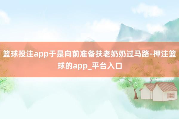篮球投注app于是向前准备扶老奶奶过马路-押注篮球的app_平台入口