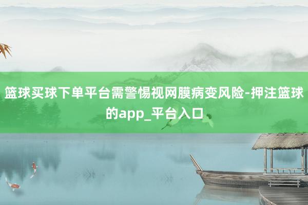 篮球买球下单平台需警惕视网膜病变风险-押注篮球的app_平台入口
