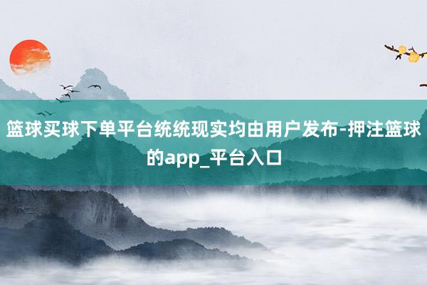 篮球买球下单平台统统现实均由用户发布-押注篮球的app_平台入口