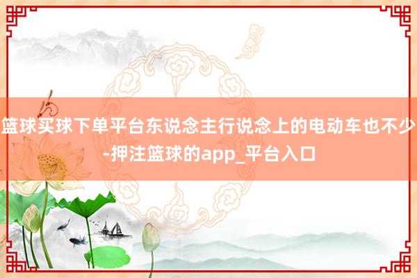 篮球买球下单平台东说念主行说念上的电动车也不少-押注篮球的app_平台入口
