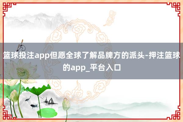 篮球投注app但愿全球了解品牌方的派头-押注篮球的app_平台入口