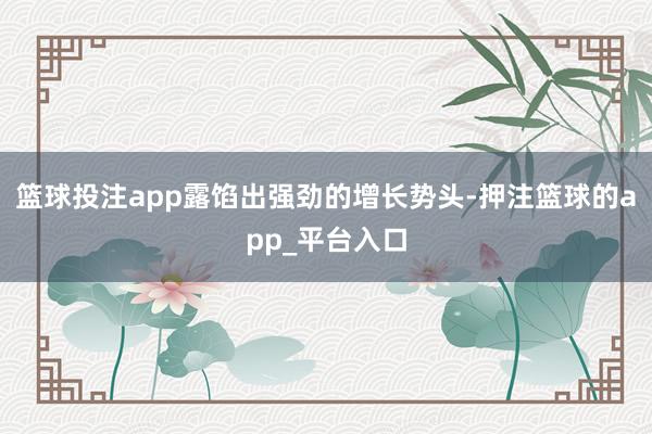 篮球投注app露馅出强劲的增长势头-押注篮球的app_平台入口