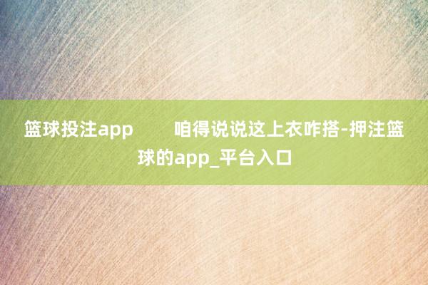 篮球投注app        咱得说说这上衣咋搭-押注篮球的app_平台入口