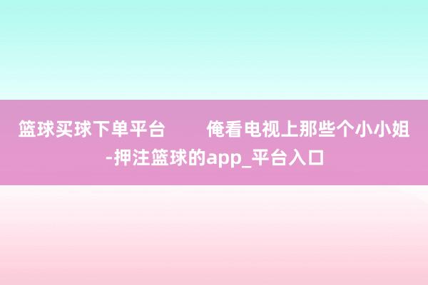 篮球买球下单平台        俺看电视上那些个小小姐-押注篮球的app_平台入口