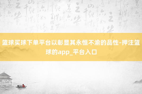 篮球买球下单平台以彰显其永恒不渝的品性-押注篮球的app_平台入口