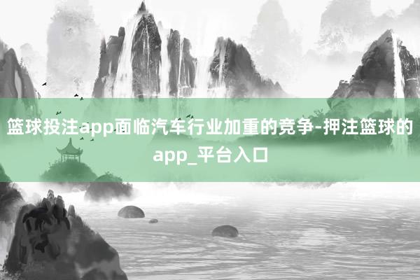 篮球投注app面临汽车行业加重的竞争-押注篮球的app_平台入口