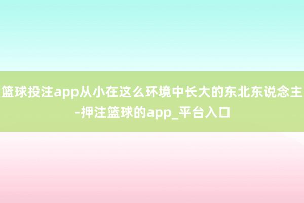 篮球投注app从小在这么环境中长大的东北东说念主-押注篮球的app_平台入口