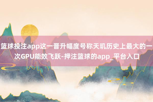 篮球投注app这一晋升幅度号称天玑历史上最大的一次GPU能效飞跃-押注篮球的app_平台入口