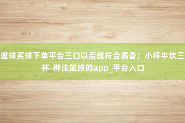 篮球买球下单平台三口以后就符合酱香；小杯牛饮三杯-押注篮球的app_平台入口