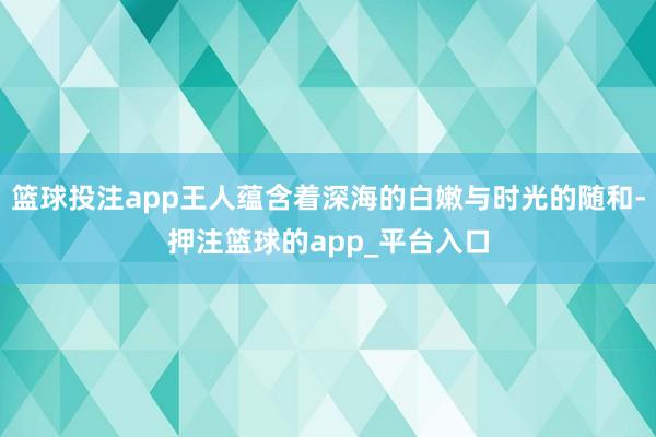 篮球投注app王人蕴含着深海的白嫩与时光的随和-押注篮球的app_平台入口