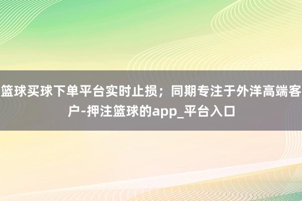 篮球买球下单平台实时止损；同期专注于外洋高端客户-押注篮球的app_平台入口