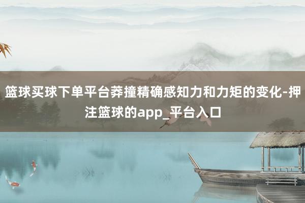 篮球买球下单平台莽撞精确感知力和力矩的变化-押注篮球的app_平台入口