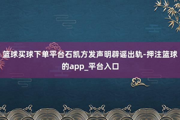 篮球买球下单平台石凯方发声明辟谣出轨-押注篮球的app_平台入口