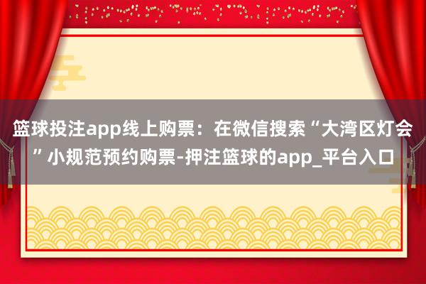 篮球投注app线上购票：在微信搜索“大湾区灯会”小规范预约购票-押注篮球的app_平台入口