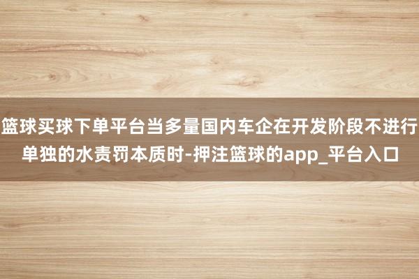 篮球买球下单平台当多量国内车企在开发阶段不进行单独的水责罚本质时-押注篮球的app_平台入口