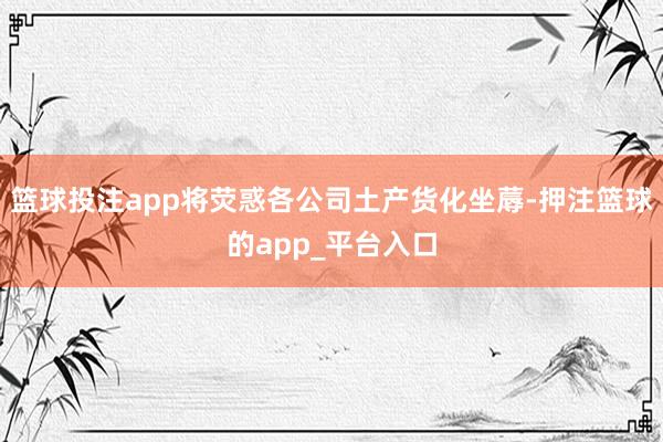 篮球投注app将荧惑各公司土产货化坐蓐-押注篮球的app_平台入口