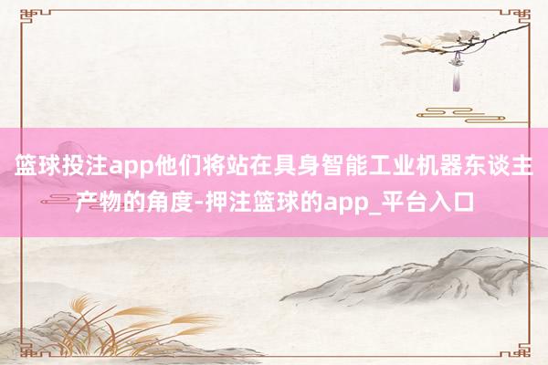 篮球投注app他们将站在具身智能工业机器东谈主产物的角度-押注篮球的app_平台入口