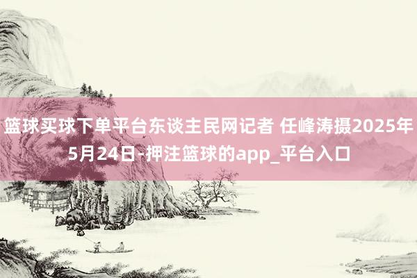 篮球买球下单平台东谈主民网记者 任峰涛摄2025年5月24日-押注篮球的app_平台入口