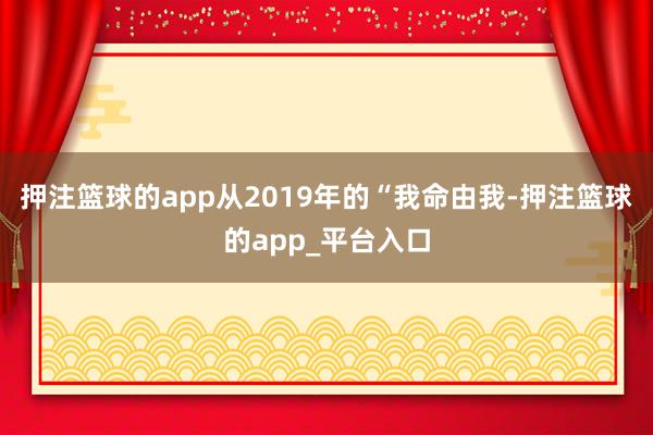 押注篮球的app从2019年的“我命由我-押注篮球的app_平台入口