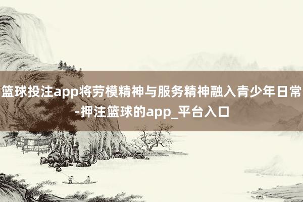 篮球投注app将劳模精神与服务精神融入青少年日常-押注篮球的app_平台入口