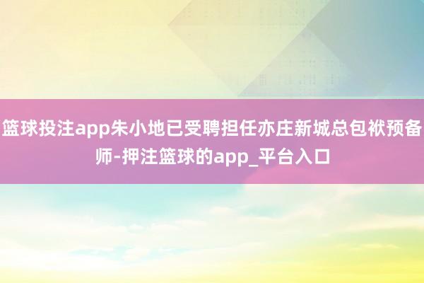 篮球投注app朱小地已受聘担任亦庄新城总包袱预备师-押注篮球的app_平台入口