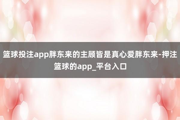 篮球投注app胖东来的主顾皆是真心爱胖东来-押注篮球的app_平台入口