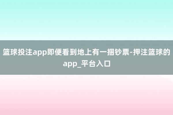 篮球投注app即便看到地上有一捆钞票-押注篮球的app_平台入口