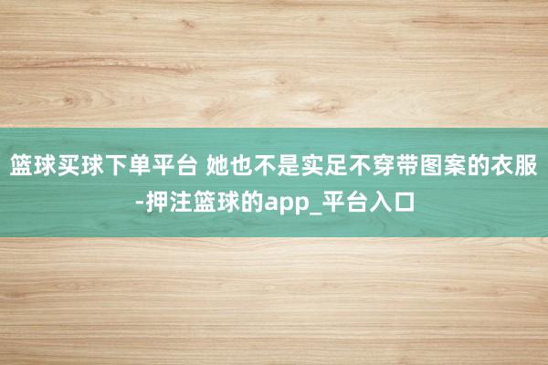 篮球买球下单平台 她也不是实足不穿带图案的衣服-押注篮球的app_平台入口