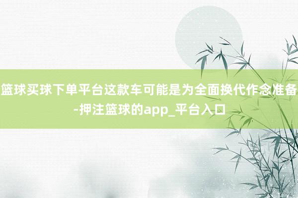 篮球买球下单平台这款车可能是为全面换代作念准备-押注篮球的app_平台入口