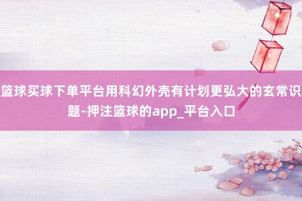 篮球买球下单平台用科幻外壳有计划更弘大的玄常识题-押注篮球的app_平台入口