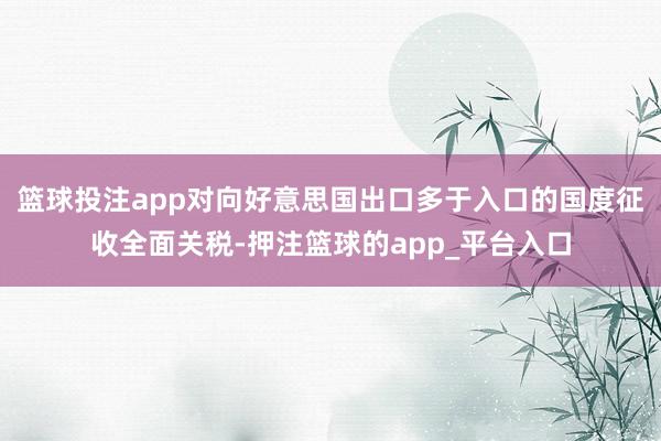篮球投注app对向好意思国出口多于入口的国度征收全面关税-押注篮球的app_平台入口