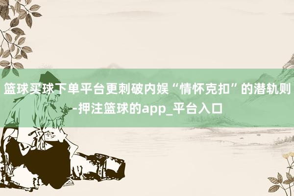 篮球买球下单平台更刺破内娱“情怀克扣”的潜轨则-押注篮球的app_平台入口