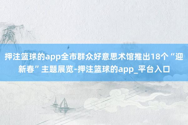 押注篮球的app全市群众好意思术馆推出18个“迎新春”主题展览-押注篮球的app_平台入口
