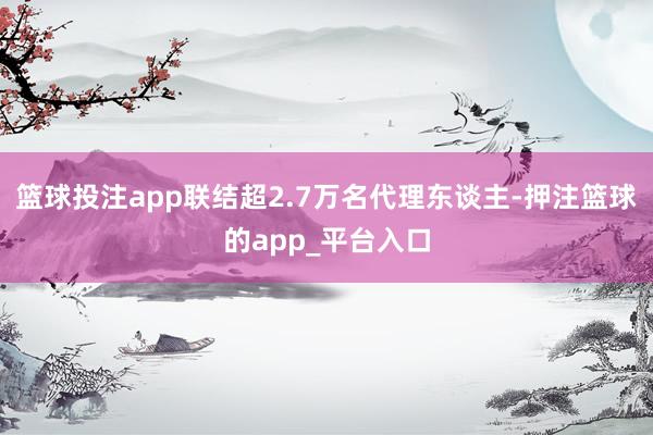 篮球投注app联结超2.7万名代理东谈主-押注篮球的app_平台入口