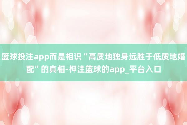 篮球投注app而是相识“高质地独身远胜于低质地婚配”的真相-押注篮球的app_平台入口