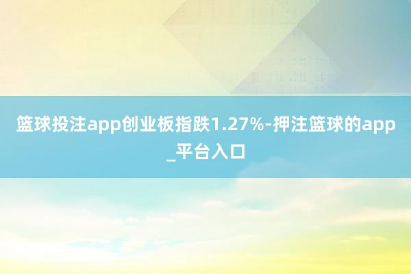 篮球投注app创业板指跌1.27%-押注篮球的app_平台入口