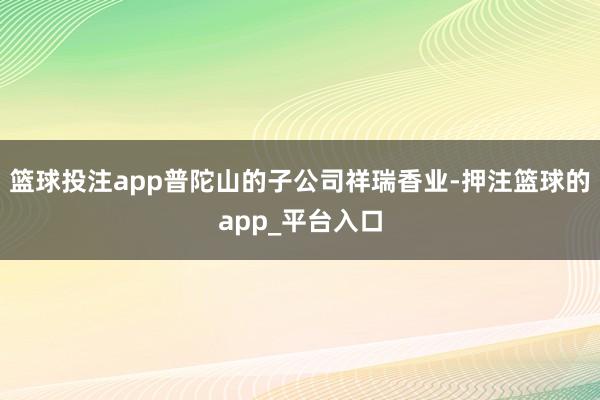篮球投注app普陀山的子公司祥瑞香业-押注篮球的app_平台入口