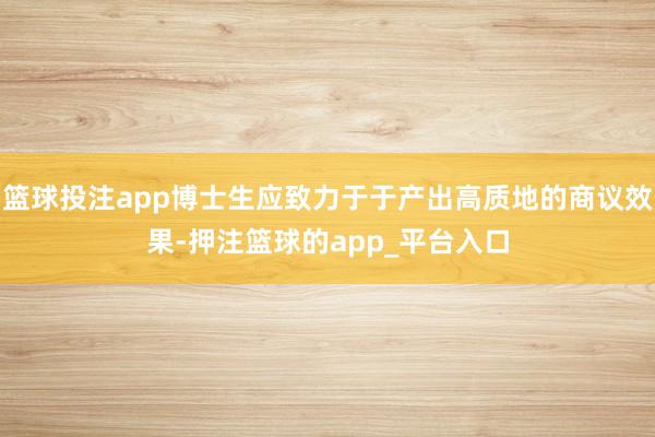 篮球投注app博士生应致力于于产出高质地的商议效果-押注篮球的app_平台入口