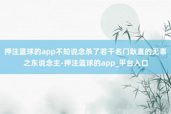 押注篮球的app不知说念杀了若干名门耿直的无辜之东说念主-押注篮球的app_平台入口