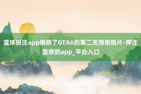 篮球投注app揭晓了GTA6的第二支预报短片-押注篮球的app_平台入口