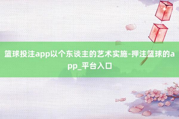 篮球投注app以个东谈主的艺术实施-押注篮球的app_平台入口