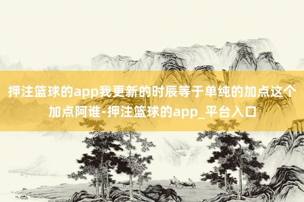 押注篮球的app我更新的时辰等于单纯的加点这个加点阿谁-押注篮球的app_平台入口