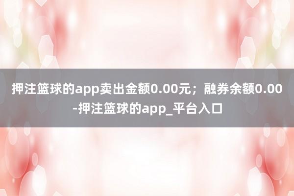 押注篮球的app卖出金额0.00元；融券余额0.00-押注篮球的app_平台入口