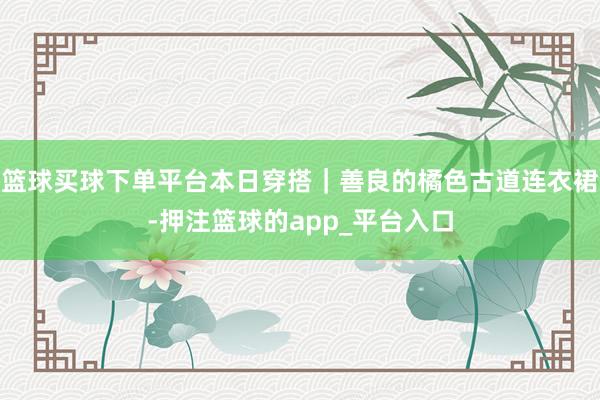 篮球买球下单平台本日穿搭｜善良的橘色古道连衣裙-押注篮球的app_平台入口