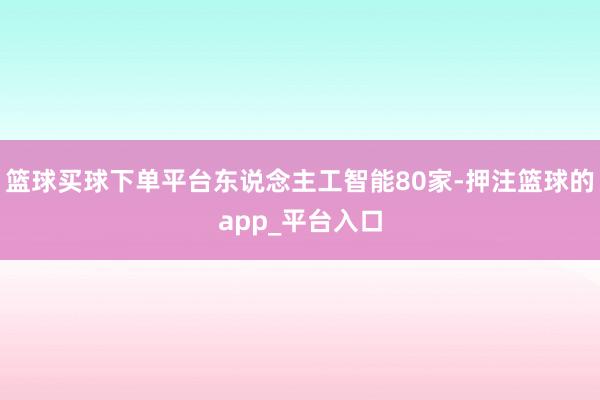 篮球买球下单平台东说念主工智能80家-押注篮球的app_平台入口