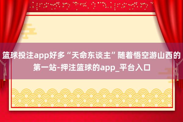 篮球投注app好多“天命东谈主”随着悟空游山西的第一站-押注篮球的app_平台入口