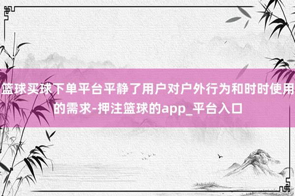 篮球买球下单平台平静了用户对户外行为和时时使用的需求-押注篮球的app_平台入口